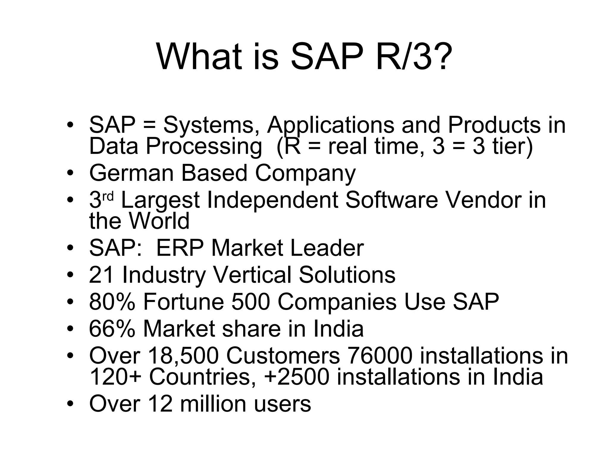What is SAP R/3? SAP = Systems, Applications and Products in Data Processing  (R = real time, 3 = 3 tier) German Based Company  3 rd  Largest Independent Software Vendor in the World SAP:  ERP Market Leader 21 Industry Vertical Solutions 80% Fortune 500 Companies Use SAP 66% Market share in India Over 18,500 Customers 76000 installations in 120+ Countries, +2500 installations in India Over 12 million users 