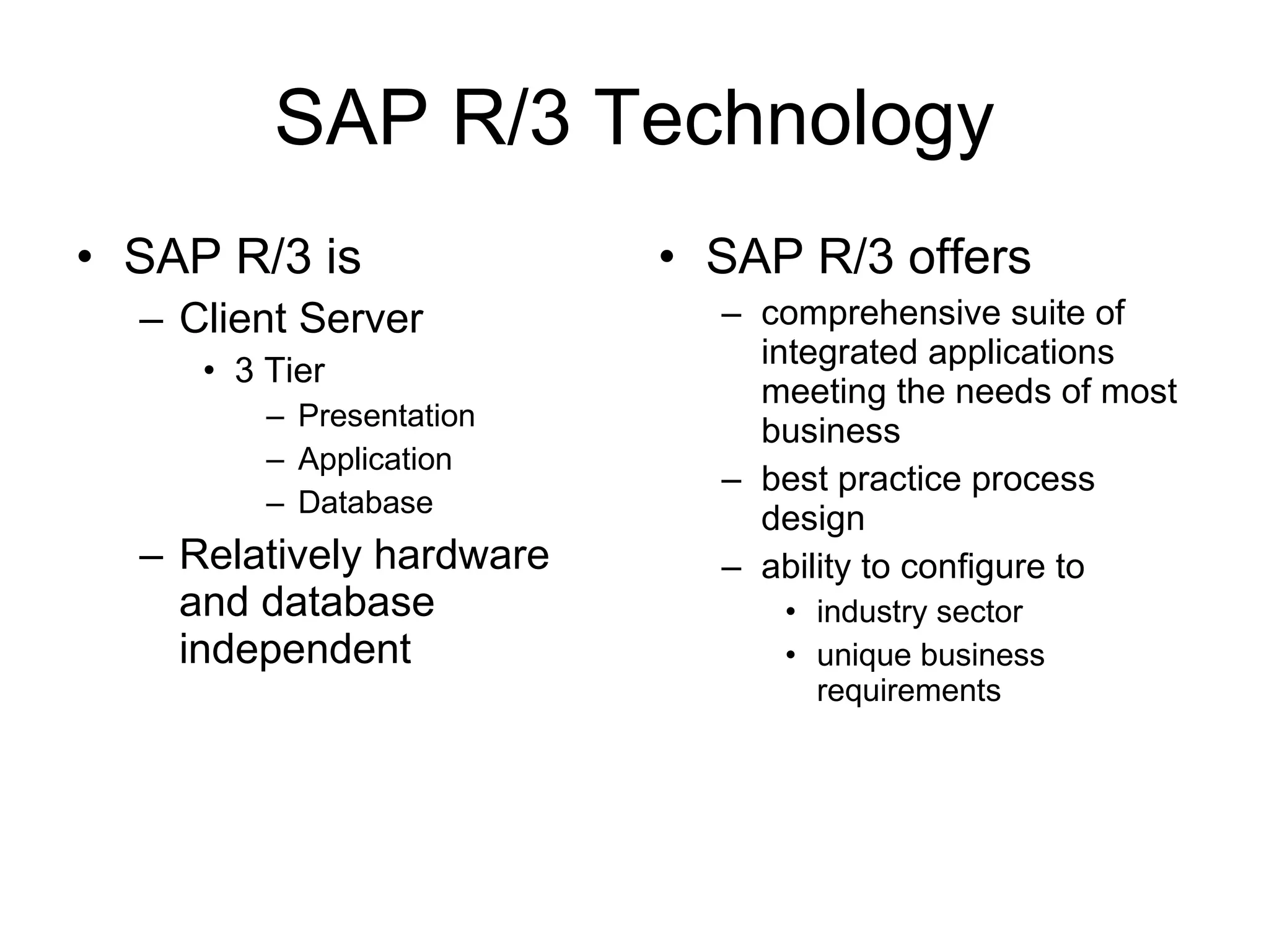 SAP R/3 Technology SAP R/3 is Client Server 3 Tier Presentation Application Database Relatively hardware and database independent SAP R/3 offers comprehensive suite of integrated applications meeting the needs of most business  best practice process design ability to configure to industry sector unique business requirements 