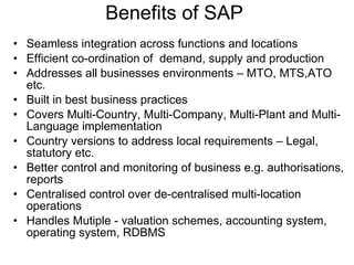 Benefits of SAP  Seamless integration across functions and locations Efficient co-ordination of  demand, supply and production Addresses all businesses environments – MTO, MTS,ATO etc. Built in best business practices Covers Multi-Country, Multi-Company, Multi-Plant and Multi-Language implementation Country versions to address local requirements – Legal, statutory etc. Better control and monitoring of business e.g. authorisations, reports Centralised control over de-centralised multi-location operations Handles Mutiple - valuation schemes, accounting system, operating system, RDBMS 