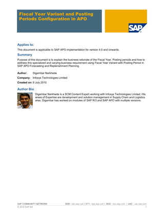 SAP COMMUNITY NETWORK SDN - sdn.sap.com | BPX - bpx.sap.com | BOC - boc.sap.com | UAC - uac.sap.com
© 2010 SAP AG 1
Fiscal Year Variant and Posting
Periods Configuration in APO
Applies to:
This document is applicable to SAP APO implementation for version 4.0 and onwards.
Summary
Purpose of this document is to explain the business rationale of the Fiscal Year, Posting periods and how to
address this specialized and varying business requirement using Fiscal Year Variant with Posting Period in
SAP APO Forecasting and Replenishment Planning.
Author: Digambar Narkhede
Company: Infosys Technologies Limited
Created on: 9 July 2010
Author Bio
Digambar Narkhede is a SCM Content Expert working with Infosys Technologies Limited. His
areas of Expertise are development and solution management in Supply Chain and Logistics
area. Digambar has worked on modules of SAP R/3 and SAP APO with multiple versions.
 