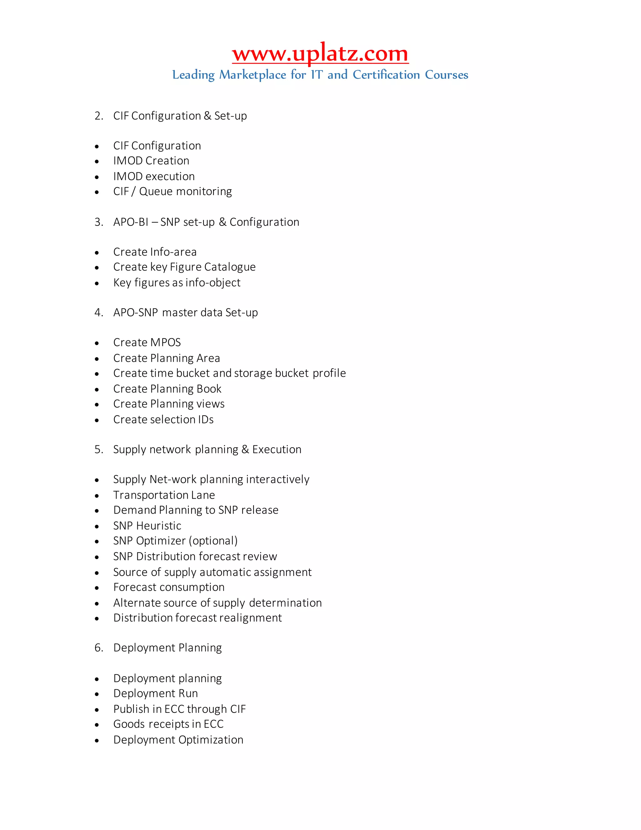 www.uplatz.com
Leading Marketplace for IT and Certification Courses
2. CIF Configuration & Set-up
 CIF Configuration
 IMOD Creation
 IMOD execution
 CIF / Queue monitoring
3. APO-BI – SNP set-up & Configuration
 Create Info-area
 Create key Figure Catalogue
 Key figures as info-object
4. APO-SNP master data Set-up
 Create MPOS
 Create Planning Area
 Create time bucket and storage bucket profile
 Create Planning Book
 Create Planning views
 Create selection IDs
5. Supply network planning & Execution
 Supply Net-work planning interactively
 Transportation Lane
 Demand Planning to SNP release
 SNP Heuristic
 SNP Optimizer (optional)
 SNP Distribution forecast review
 Source of supply automatic assignment
 Forecast consumption
 Alternate source of supply determination
 Distribution forecast realignment
6. Deployment Planning
 Deployment planning
 Deployment Run
 Publish in ECC through CIF
 Goods receipts in ECC
 Deployment Optimization
 