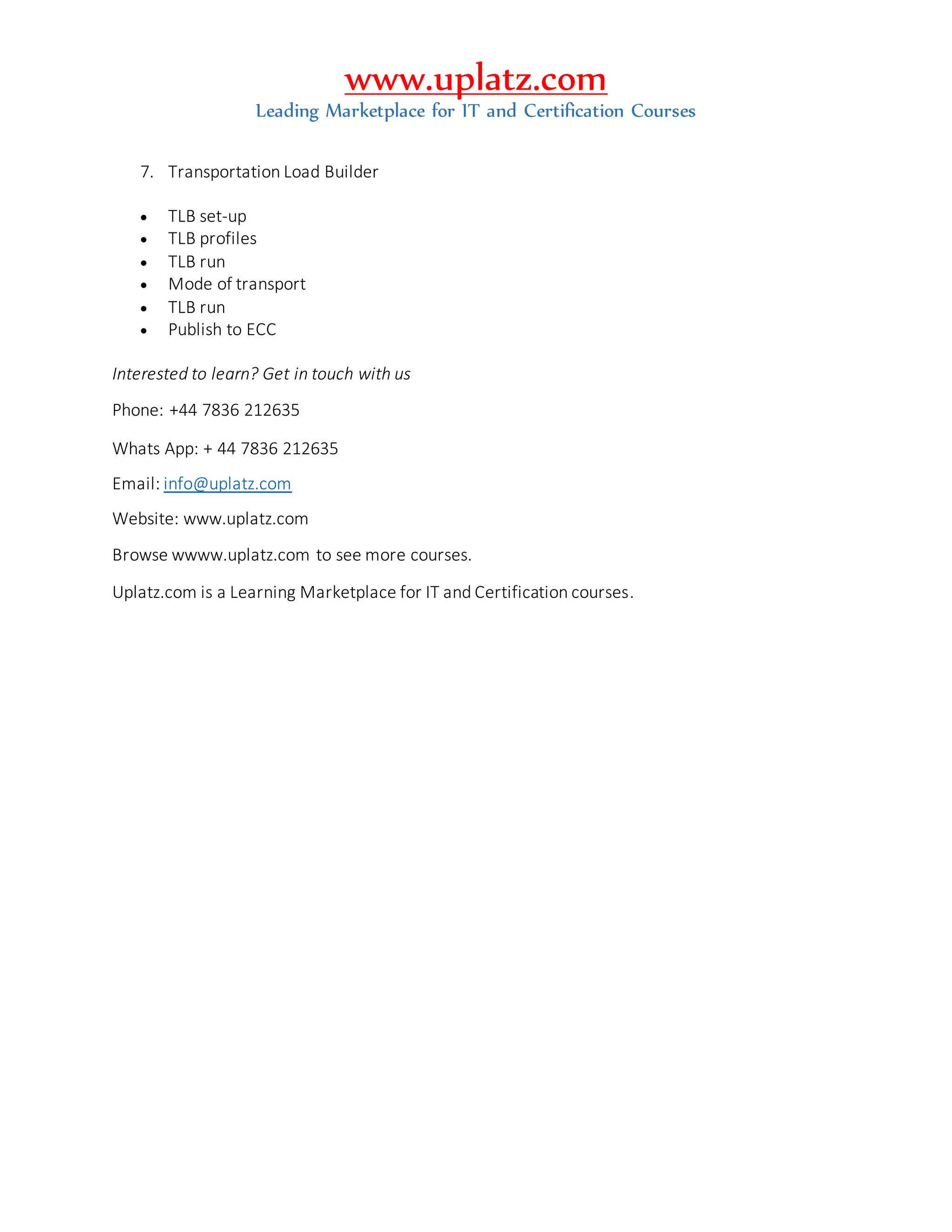 www.uplatz.com
Leading Marketplace for IT and Certification Courses
7. Transportation Load Builder
 TLB set-up
 TLB profiles
 TLB run
 Mode of transport
 TLB run
 Publish to ECC
Interested to learn? Get in touch with us
Phone: +44 7836 212635
Whats App: + 44 7836 212635
Email: info@uplatz.com
Website: www.uplatz.com
Browse wwww.uplatz.com to see more courses.
Uplatz.com is a Learning Marketplace for IT and Certification courses.
 