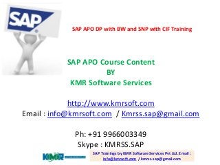 SAP APO Course Content
BY
KMR Software Services
http://www.kmrsoft.com
Email : info@kmrsoft.com / Kmrss.sap@gmail.com
Ph: +91 9966003349
Skype : KMRSS.SAP
SAP Trainings by KMR Software Services Pvt Ltd. Email :
info@kmrsoft.com / kmrss.sap@gmail.com
SAP APO DP with BW and SNP with CIF Training
 