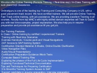 We also offer Online Training (Remote Training + Real-time exp) / In-Class Training with
sure placement Assistance.

Onlineitguru is one of the leading top Training and Consulting Company in US, with a
good placement track record. We have certified trainers. We will provide Online Training,
Fast Track online training, with job assistance. We are providing excellent Training in all
courses. Faculty from top MNC’s with highly skilled domain expertise will Train & Guide
you with real time examples, project explanation. We also help you in resume
preparation and provide job assistance till you get job.

Our Training Features:
In Class / Online training by certified / experienced Trainers
 Training with Real time Scenarios
 Exercise Handouts / Course pack and Visual Navigations
 24/7 Access to SAP training System
 Certification Oriented Material, E-Books, Online Doubts Clarification
 Video Navigation Files
 Audio/Visual Presentations
 Certification Preparation Guidance /Mock Tests
 Computer Based Training Files
 Exploring the phases of the Full Life Cycle Implementation
 Exploring Functional/Technical Documentation
Tips and Techniques for Preparing Certification
 3 to 6months Training System Access to SAP
 