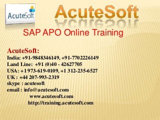 SAP APO Online Training
AcuteSoft:
India: +91-9848346149, +91-7702226149
Land Line: +91 (0)40 - 42627705
USA: +1 973-619-0109, +1 312-235-6527
UK : +44 207-993-2319
skype : acutesoft
email : info@acutesoft.com
www.acutesoft.com
http://training.acutesoft.com
 