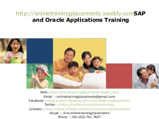 http://onlinetrainingplacements.weebly.comSAP
and Oracle Applications Training

Web: http://onlinetrainingplacements.weebly.com
Email : onlinetrainingplacements@gmail.com
Facebook : https://www.facebook.com/onlinetrainingplacements
Twitter : https://twitter.com/onlinetrainingp
Linkedin : http://www.linkedin.com/in/onlinetrainingplacements
skype : live:onlinetrainingplacements
Phone : 001.602.761.7697

 