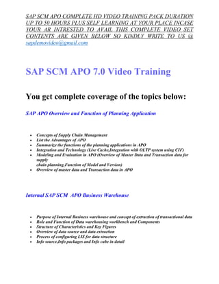 SAP SCM APO COMPLETE HD VIDEO TRAINING PACK DURATION 
UP TO 50 HOURS PLUS SELF LEARNING AT YOUR PLACE INCASE 
YOUR AR INTRESTED TO AVAIL THIS COMPLETE VIDEO SET 
CONTENTS ARE GIVEN BELOW SO KINDLY WRITE TO US @ 
sapdemovideo@gmail.com 
SAP SCM APO 7.0 Video Training 
You get complete coverage of the topics below: 
SAP APO Overview and Function of Planning Application 
· Concepts of Supply Chain Management 
· List the Advantages of APO 
· Summarize the functions of the planning applications in APO 
· Integration and Technology (Live Cache,Integration with OLTP system using CIF) 
· Modeling and Evaluation in APO (Overview of Master Data and Transaction data for 
supply 
chain planning,Function of Model and Version) 
· Overview of master data and Transaction data in APO 
Internal SAP SCM APO Business Warehouse 
· Purpose of Internal Business warehouse and concept of extraction of transactional data 
· Role and Function of Data warehousing workbench and Components 
· Structure of Characteristics and Key Figures 
· Overview of data source and data extraction 
· Process of configuring LIS for data structure 
· Info source,Info packages and Info cube in detail 
 