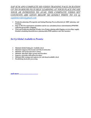 SAP SCM APO COMPLETE HD VIDEO TRAINING PACK DURATION 
UP TO 50 HOURS PLUS SELF LEARNING AT YOUR PLACE INCASE 
YOUR AR INTRESTED TO AVAIL THIS COMPLETE VIDEO SET 
CONTENTS ARE GIVEN BELOW SO KINDLY WRITE TO US @ 
sapdemovideo@gmail.com 
· Production planning (Prerequisite and Setting,Planning Process,Heuristic for MRP planning and 
Firming) 
· Steps in PP (Net requirement calculation and lot size calculation,Source determination,PPM/PDS 
explosion,Set up times ,Pegging) 
· Tools and Production planning (Product view,Product planing table,Pegging overview,Days supply, 
Detailed scheduling board,Resource planing table,PPDS optimizer and Alert monitor) 
Set Up Global Available to Promise 
· Maintain Global Setting for Available check 
· Maintain Category,Check mode and Check instruction 
· Maintain ATP group and check control 
· Maintain Allocation object ,group and Procedure 
· Sequence of product allocation procedure 
· Maintain Rule strategy and sequence for rule-based available check 
· Parallelizing backorder processing 
and more ..................................... 

