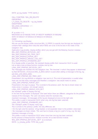 DATA: gt_log_header TYPE balhdr_t.
CALL FUNCTION 'BAL_DB_DELETE'
EXPORTING
I_T_LOGS_TO_DELETE = gt_log_header
EXCEPTIONS
NO_LOGS_SPECIFIED = 1
OTHERS = 2.
IF sy-subrc <> 0.
MESSAGE ID SY-MSGID TYPE SY-MSGTY NUMBER SY-MSGNO
WITH SY-MSGV1 SY-MSGV2 SY-MSGV3 SY-MSGV4.
ENDIF.
10. Formatting Log Display
We can use the display profile (structure BAL_S_PROF) to specifiy how the logs are displayed. It
contains field catalogs which describe which fields are to be in the list and in the levels of the
navigation tree.
Application Log provides display profiles which you can get with the follwoing function modules:
BAL_DSP_PROFILE_DETLEVEL_GET
BAL_DSP_PROFILE_NO_TREE_GET
BAL_DSP_PROFILE_POPUP_GET
BAL_DSP_PROFILE_SINGLE_LOG_GET
BAL_DSP_PROFILE_STANDARD_GET
If no display profile is specified, the standard display profile from transaction SLG1 is used.
Let us take a look at these function modules one by one.
o BAL_DSP_PROFILE_DETLEVEL_GET
The messages are inserted into the navigation tree. The tree-level in which they appear is determined
by field DETLEVEL of structure BAL_S_MSG (which is used when adding a message to the log, eg.
with BAL_LOG_MSG_ADD).
o BAL_DSP_PROFILE_NO_TREE_GET:
Presentation of a log whithout a navigation tree next to it. This kind of presentation is usefull when
there are not that many messages and therefore a navigation tree would make no sense.
o BAL_DSP_PROFILE_POPUP_GET:
Presentation of a log in a popup. This is similar to the previous point. No tree is shown (does not
make sense in a popup, not enough space).
o BAL_DSP_PROFILE_SINGLE_LOG_GET:
the 'standard' profile to display one log:
In the tree the log header is displayed. One level below there are different categories for the problem
classes of the messages. The user can easily select for example only
important messages. All messages of the log are displayed at once on the right side.
This profile is used in transaction SLG1 when only one log has been selected.
o BAL_DSP_PROFILE_STANDARD_GET:
The 'standard' profile to display many logs.
This is similar to the previous profile, the only diffrences are:
• On the right side the overview of log headers is not expanded down to the problem class level.
• No messages ar shown initially. The user has to choose a log (or a part of a log, e.g. the very
important messages of a log)
This profile is used in transaction SLG1 when more than one log has been selected.
As the process of these function module is similar, let us take function module
'BAL_DSP_PROFILE_DETLEVEL_GET' as a example.
DATA: l_s_display_profile TYPE bal_s_prof.
 