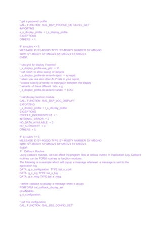 * get a prepared profile
CALL FUNCTION 'BAL_DSP_PROFILE_DETLEVEL_GET'
IMPORTING
e_s_display_profile = l_s_display_profile
EXCEPTIONS
OTHERS = 1.
IF sy-subrc <> 0.
MESSAGE ID SY-MSGID TYPE SY-MSGTY NUMBER SY-MSGNO
WITH SY-MSGV1 SY-MSGV2 SY-MSGV3 SY-MSGV4.
ENDIF.
* use grid for display if wanted
l_s_display_profile-use_grid = 'X'.
* set report to allow saving of variants
l_s_display_profile-disvariant-report = sy-repid.
* when you use also other ALV lists in your report,
* please specify a handle to distinguish between the display
* variants of these different lists, e.g:
l_s_display_profile-disvariant-handle = 'LOG'.
* call display function module
CALL FUNCTION 'BAL_DSP_LOG_DISPLAY'
EXPORTING
i_s_display_profile = l_s_display_profile
EXCEPTIONS
PROFILE_INCONSISTENT = 1
INTERNAL_ERROR = 2
NO_DATA_AVAILABLE = 3
NO_AUTHORITY = 4
OTHERS = 5.
IF sy-subrc <> 0.
MESSAGE ID SY-MSGID TYPE SY-MSGTY NUMBER SY-MSGNO
WITH SY-MSGV1 SY-MSGV2 SY-MSGV3 SY-MSGV4.
ENDIF.
11. Callback Routine
Using callback routines, we can affect the program flow at various events in Application Log. Callback
routines can be FORM routines or function modules.
The following is a example which will popup a message whenever a message is sent to the
application log.
DATA: g_s_configuration TYPE bal_s_conf.
DATA: g_s_log TYPE bal_s_log.
DATA: g_s_msg TYPE bal_s_msg.
* define callback to display a message when it occurs
PERFORM bal_callback_display_set
CHANGING
g_s_configuration.
* set this configuration
CALL FUNCTION 'BAL_GLB_CONFIG_SET'
 