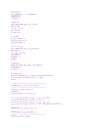 EXPORTING
i_s_configuration = g_s_configuration
EXCEPTIONS
OTHERS = 0.
* create log
CALL FUNCTION 'BAL_LOG_CREATE'
EXPORTING
i_s_log = g_s_log
EXCEPTIONS
OTHERS = 0.
DO 3 TIMES.
g_s_msg-msgid = 'BL'.
g_s_msg-msgno = 326.
g_s_msg-msgty = 'E'.
* create message
CALL FUNCTION 'BAL_LOG_MSG_ADD'
EXPORTING
i_s_msg = g_s_msg
EXCEPTIONS
OTHERS = 0.
ENDDO.
* display log
CALL FUNCTION 'BAL_DSP_LOG_DISPLAY'
EXCEPTIONS
OTHERS = 1.
IF sy-subrc <> 0.
MESSAGE ID sy-msgid TYPE sy-msgty NUMBER sy-msgno
WITH sy-msgv1 sy-msgv2 sy-msgv3 sy-msgv4.
ENDIF.
*-------------------------------------------------------------------*
* FORM BAL_CALLBACK_DISPLAY_SET
*-------------------------------------------------------------------*
FORM bal_callback_display_set
CHANGING
c_s_configuration TYPE bal_s_conf.
* we want very important messages to occur immediately
c_s_configuration-display-callback-userexitt = ' '.
c_s_configuration-display-callback-userexitp = sy-repid.
c_s_configuration-display-callback-userexitf = 'BAL_CALLBACK_DISPLAY'.
ENDFORM. "bal_callback_display_set
*-------------------------------------------------------------------*
* FORM BAL_CALLBACK_DISPLAY
*-------------------------------------------------------------------*
FORM bal_callback_display
 