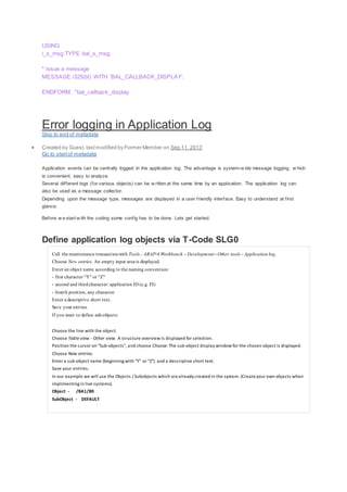 USING
i_s_msg TYPE bal_s_msg.
* issue a message
MESSAGE i325(bl) WITH 'BAL_CALLBACK_DISPLAY'.
ENDFORM. "bal_callback_display
Error logging in Application Log
Skip to end of metadata
 Created by Guest, lastmodified by Former Member on Sep 11, 2013
Go to startof metadata
Application events can be centrally logged in the application log. The advantage is system-w ide message logging, w hich
is convenient, easy to analyze.
Several different logs (for various objects) can be w ritten at the same time by an application. The application log can
also be used as a message collector.
Depending upon the message type, messages are displayed in a user friendly interface. Easy to understand at first
glance.
Before w e start w ith the coding some config has to be done. Lets get started.
Define application log objects via T-Code SLG0
Call the maintenance transactionwith Tools - ABAP/4 Workbench - Development - Other tools - Application log.
Choose New entries. An empty input area is displayed.
Enter an object name according to the naming convention:
- first character "Y" or "Z"
- second and thirdcharacter: application ID (e.g. FI)
- fourth position, any character
Enter a descriptive short text.
Save your entries.
If you want to define sub-objects:
1. Choose the line with the object.
2. Choose Table view - Other view. A structure overview is displayed for selection.
3. Position the cursor on "Sub-objects", and choose Choose. The sub-object display window for the chosen object is displayed.
4. Choose New entries.
5. Enter a sub-object name (beginning with "Y" or "Z") and a descriptive short text.
6. Save your entries.
In our example we will use the Objects / Subobjects which arealready created in the system. (Createyour own objects when
implimenting in live systems).
Object - /BA1/B0
SubObject - DEFAULT
 