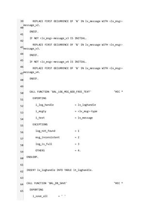 39
40
41
42
43
44
45
46
47
48
49
50
51
52
53
54
55
56
57
58
59
60
61
62
63
64
65
REPLACE FIRST OCCURRENCE OF '&' IN lv_message WITH <lv_msg>-
message_v2.
ENDIF.
IF NOT <lv_msg>-message_v3 IS INITIAL.
REPLACE FIRST OCCURRENCE OF '&' IN lv_message WITH <lv_msg>-
message_v3.
ENDIF.
IF NOT <lv_msg>-message_v4 IS INITIAL.
REPLACE FIRST OCCURRENCE OF '&' IN lv_message WITH <lv_msg>-
message_v4.
ENDIF.
CALL FUNCTION 'BAL_LOG_MSG_ADD_FREE_TEXT' "#EC *
EXPORTING
i_log_handle = lv_loghandle
i_msgty = <lv_msg>-type
i_text = lv_message
EXCEPTIONS
log_not_found = 1
msg_inconsistent = 2
log_is_full = 3
OTHERS = 4.
ENDLOOP.
INSERT lv_loghandle INTO TABLE lt_loghandle.
CALL FUNCTION 'BAL_DB_SAVE' "#EC *
EXPORTING
i_save_all = ' '
 
