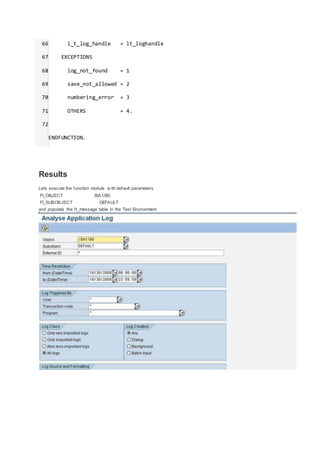 66
67
68
69
70
71
72
i_t_log_handle = lt_loghandle
EXCEPTIONS
log_not_found = 1
save_not_allowed = 2
numbering_error = 3
OTHERS = 4.
ENDFUNCTION.
Results
Lets execute the function module w ith default parameters
FI_OBJECT /BA1/B0
FI_SUBOBJECT DEFAULT
and populate the ft_message table in the Test Environment.
 