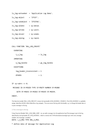 ls_log-extnumber = 'Application Log Demo'.
ls_log-object = 'ZTEST'.
ls_log-subobject = 'ZTEST01'.
ls_log-aldate = sy-datum.
ls_log-altime = sy-uzeit.
ls_log-aluser = sy-uname.
ls_log-alprog = sy-repid.
CALL FUNCTION 'BAL_LOG_CREATE'
EXPORTING
i_s_log = ls_log
IMPORTING
e_log_handle = gv_log_handle
EXCEPTIONS
log_header_inconsistent = 1
OTHERS = 2.
IF sy-subrc <> 0.
MESSAGE ID SY-MSGID TYPE SY-MSGTY NUMBER SY-MSGNO
WITH SY-MSGV1 SY-MSGV2 SY-MSGV3 SY-MSGV4.
ENDIF.
The function module 'BAL_LOG_CREATE' returns the log handle (LOG_HANDLE, CHAR22). The LOG_HANDLE is a globally
unique identifier (GUID) which identifies a log uniquely. You can access this log with this handle, e.g. to change the header data or
to put a message in the log.
3. Put a message in the log
Using Function Module 'BAL_LOG_MSG_ADD', we can add a message into the application log.This message is put in the log
identified by the log handle GV_LOG_HANDLE, which is mostly the T100 information(message type, work area, message
number, the 4 message variables).
DATA: L_S_MSG TYPE BAL_S_MSG.
* define data of message for Application Log
 