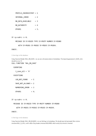 PROFILE_INCONSISTENT = 1
INTERNAL_ERROR = 2
NO_DATA_AVAILABLE = 3
NO_AUTHORITY = 4
OTHERS = 5.
IF sy-subrc <> 0.
MESSAGE ID SY-MSGID TYPE SY-MSGTY NUMBER SY-MSGNO
WITH SY-MSGV1 SY-MSGV2 SY-MSGV3 SY-MSGV4.
ENDIF.
5. Save logs in the database
Using Function Module 'BAL_DB_SAVE, we can save all memory data in the database. The importingparameter I_SAVE_ALL
should be set as 'X'.
CALL FUNCTION 'BAL_DB_SAVE'
EXPORTING
i_save_all = 'X'
EXCEPTIONS
LOG_NOT_FOUND = 1
SAVE_NOT_ALLOWED = 2
NUMBERING_ERROR = 3
OTHERS = 4.
IF sy-subrc <> 0.
MESSAGE ID SY-MSGID TYPE SY-MSGTY NUMBER SY-MSGNO
WITH SY-MSGV1 SY-MSGV2 SY-MSGV3 SY-MSGV4.
ENDIF.
6. Find logs in the database
Using Function Module 'BAL_DB_SEARCH, we can find logs in the database. We should pass the log header filter criteria
(structure BAL_S_LFIL), and a table of log headers (structure BALHDR) which satisfy the criteria is returned.
 