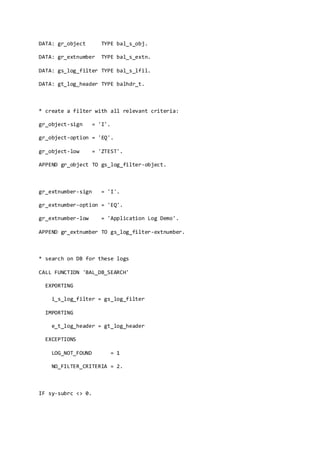 DATA: gr_object TYPE bal_s_obj.
DATA: gr_extnumber TYPE bal_s_extn.
DATA: gs_log_filter TYPE bal_s_lfil.
DATA: gt_log_header TYPE balhdr_t.
* create a filter with all relevant criteria:
gr_object-sign = 'I'.
gr_object-option = 'EQ'.
gr_object-low = 'ZTEST'.
APPEND gr_object TO gs_log_filter-object.
gr_extnumber-sign = 'I'.
gr_extnumber-option = 'EQ'.
gr_extnumber-low = 'Application Log Demo'.
APPEND gr_extnumber TO gs_log_filter-extnumber.
* search on DB for these logs
CALL FUNCTION 'BAL_DB_SEARCH'
EXPORTING
i_s_log_filter = gs_log_filter
IMPORTING
e_t_log_header = gt_log_header
EXCEPTIONS
LOG_NOT_FOUND = 1
NO_FILTER_CRITERIA = 2.
IF sy-subrc <> 0.
 