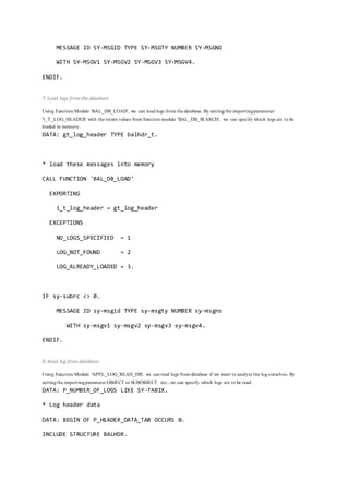 MESSAGE ID SY-MSGID TYPE SY-MSGTY NUMBER SY-MSGNO
WITH SY-MSGV1 SY-MSGV2 SY-MSGV3 SY-MSGV4.
ENDIF.
7. Load logs from the database
Using Function Module 'BAL_DB_LOAD', we can load logs from the database. By settingthe importingparameter
'I_T_LOG_HEADER' with the return values from function module 'BAL_DB_SEARCH', we can specify which logs are to be
loaded in memory.
DATA: gt_log_header TYPE balhdr_t.
* load these messages into memory
CALL FUNCTION 'BAL_DB_LOAD'
EXPORTING
i_t_log_header = gt_log_header
EXCEPTIONS
NO_LOGS_SPECIFIED = 1
LOG_NOT_FOUND = 2
LOG_ALREADY_LOADED = 3.
IF sy-subrc <> 0.
MESSAGE ID sy-msgid TYPE sy-msgty NUMBER sy-msgno
WITH sy-msgv1 sy-msgv2 sy-msgv3 sy-msgv4.
ENDIF.
8. Read log from database
Using Function Module 'APPL_LOG_READ_DB', we can read logs from database if we want to analyze the log ourselves. By
settingthe importingparameter OBJECT or SUBOBJECT etc., we can specify which logs are to be read.
DATA: P_NUMBER_OF_LOGS LIKE SY-TABIX.
* Log header data
DATA: BEGIN OF P_HEADER_DATA_TAB OCCURS 0.
INCLUDE STRUCTURE BALHDR.
 