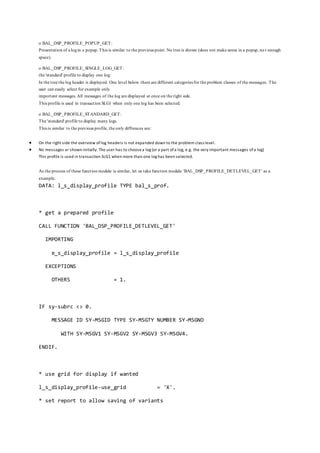 o BAL_DSP_PROFILE_POPUP_GET:
Presentation of a login a popup. This is similar to the previous point. No tree is shown (does not make sense in a popup, no t enough
space).
o BAL_DSP_PROFILE_SINGLE_LOG_GET:
the 'standard' profile to display one log:
In the tree the log header is displayed. One level below there are different categories for the problem classes of the messages. The
user can easily select for example only
important messages. All messages of the log are displayed at once on the right side.
This profile is used in transaction SLG1 when only one log has been selected.
o BAL_DSP_PROFILE_STANDARD_GET:
The 'standard' profile to display many logs.
This is similar to the previous profile, the only diffrences are:
 On the right side the overview oflog headers is not expanded down to the problem class level.
 No messages ar shown initially. The user has to choosea log (or a part ofa log, e.g. the very important messages ofa log)
This profile is used in transaction SLG1 when more than one log has been selected.
As the process of these function module is similar, let us take function module 'BAL_DSP_PROFILE_DETLEVEL_GET' as a
example.
DATA: l_s_display_profile TYPE bal_s_prof.
* get a prepared profile
CALL FUNCTION 'BAL_DSP_PROFILE_DETLEVEL_GET'
IMPORTING
e_s_display_profile = l_s_display_profile
EXCEPTIONS
OTHERS = 1.
IF sy-subrc <> 0.
MESSAGE ID SY-MSGID TYPE SY-MSGTY NUMBER SY-MSGNO
WITH SY-MSGV1 SY-MSGV2 SY-MSGV3 SY-MSGV4.
ENDIF.
* use grid for display if wanted
l_s_display_profile-use_grid = 'X'.
* set report to allow saving of variants
 