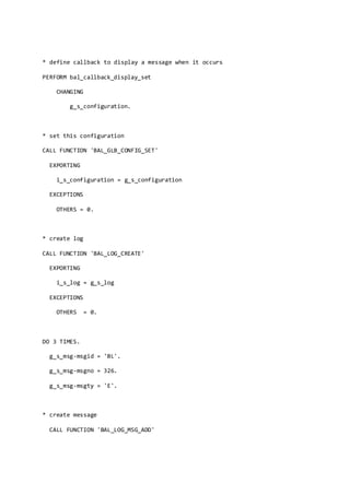 * define callback to display a message when it occurs
PERFORM bal_callback_display_set
CHANGING
g_s_configuration.
* set this configuration
CALL FUNCTION 'BAL_GLB_CONFIG_SET'
EXPORTING
i_s_configuration = g_s_configuration
EXCEPTIONS
OTHERS = 0.
* create log
CALL FUNCTION 'BAL_LOG_CREATE'
EXPORTING
i_s_log = g_s_log
EXCEPTIONS
OTHERS = 0.
DO 3 TIMES.
g_s_msg-msgid = 'BL'.
g_s_msg-msgno = 326.
g_s_msg-msgty = 'E'.
* create message
CALL FUNCTION 'BAL_LOG_MSG_ADD'
 