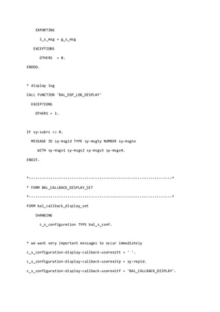 EXPORTING
i_s_msg = g_s_msg
EXCEPTIONS
OTHERS = 0.
ENDDO.
* display log
CALL FUNCTION 'BAL_DSP_LOG_DISPLAY'
EXCEPTIONS
OTHERS = 1.
IF sy-subrc <> 0.
MESSAGE ID sy-msgid TYPE sy-msgty NUMBER sy-msgno
WITH sy-msgv1 sy-msgv2 sy-msgv3 sy-msgv4.
ENDIF.
*-------------------------------------------------------------------*
* FORM BAL_CALLBACK_DISPLAY_SET
*-------------------------------------------------------------------*
FORM bal_callback_display_set
CHANGING
c_s_configuration TYPE bal_s_conf.
* we want very important messages to occur immediately
c_s_configuration-display-callback-userexitt = ' '.
c_s_configuration-display-callback-userexitp = sy-repid.
c_s_configuration-display-callback-userexitf = 'BAL_CALLBACK_DISPLAY'.
 