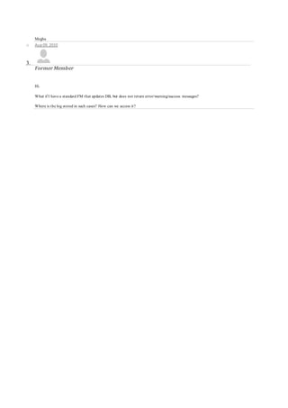 Megha
o Aug 09, 2010
3.
FormerMember
Hi.
What if I have a standard FM that updates DB, but does not return error/warning/success messages?
Where is the log stored in such cases? How can we access it?
 
