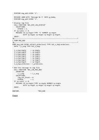 PERFORM msg_add USING '1'.
MESSAGE s000 WITH 'Message No 3' INTO g_dummy.
PERFORM msg_add USING '3'.
* Display log file
CALL FUNCTION 'BAL_DSP_LOG_DISPLAY'
EXCEPTIONS
OTHERS = 1.
IF sy-subrc <> 0.
MESSAGE ID sy-msgid TYPE 'S' NUMBER sy-msgno
WITH sy-msgv1 sy-msgv2 sy-msgv3 sy-msgv4.
ENDIF.
*&---------------------------------------------------------------------*
* FORM MSG_ADD
*&---------------------------------------------------------------------*
FORM msg_add USING value(i_probclass) TYPE bal_s_msg-probclass.
DATA: l_s_msg TYPE bal_s_msg.
l_s_msg-msgty = sy-msgty.
l_s_msg-msgid = sy-msgid.
l_s_msg-msgno = sy-msgno.
l_s_msg-msgv1 = sy-msgv1.
l_s_msg-msgv2 = sy-msgv2.
l_s_msg-msgv3 = sy-msgv3.
l_s_msg-msgv4 = sy-msgv4.
l_s_msg-probclass = i_probclass.
* Add this message to log file
CALL FUNCTION 'BAL_LOG_MSG_ADD'
EXPORTING
i_s_msg = l_s_msg
EXCEPTIONS
log_not_found = 0
OTHERS = 1.
IF sy-subrc <> 0.
MESSAGE ID sy-msgid TYPE sy-msgty NUMBER sy-msgno
WITH sy-msgv1 sy-msgv2 sy-msgv3 sy-msgv4.
ENDIF.
ENDFORM. "MSG_ADD
Output
 