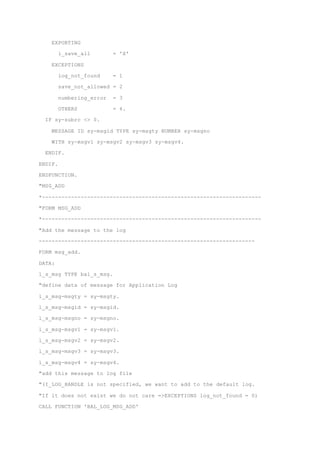 EXPORTING
i_save_all = 'X'
EXCEPTIONS
log_not_found = 1
save_not_allowed = 2
numbering_error = 3
OTHERS = 4.
IF sy-subrc <> 0.
MESSAGE ID sy-msgid TYPE sy-msgty NUMBER sy-msgno
WITH sy-msgv1 sy-msgv2 sy-msgv3 sy-msgv4.
ENDIF.
ENDIF.
ENDFUNCTION.
"MSG_ADD
*--------------------------------------------------------------------
"FORM MSG_ADD
*--------------------------------------------------------------------
"Add the message to the log
-------------------------------------------------------------------
FORM msg_add.
DATA:
l_s_msg TYPE bal_s_msg.
"define data of message for Application Log
l_s_msg-msgty = sy-msgty.
l_s_msg-msgid = sy-msgid.
l_s_msg-msgno = sy-msgno.
l_s_msg-msgv1 = sy-msgv1.
l_s_msg-msgv2 = sy-msgv2.
l_s_msg-msgv3 = sy-msgv3.
l_s_msg-msgv4 = sy-msgv4.
"add this message to log file
"(I_LOG_HANDLE is not specified, we want to add to the default log.
"If it does not exist we do not care =>EXCEPTIONS log_not_found = 0)
CALL FUNCTION 'BAL_LOG_MSG_ADD'
 