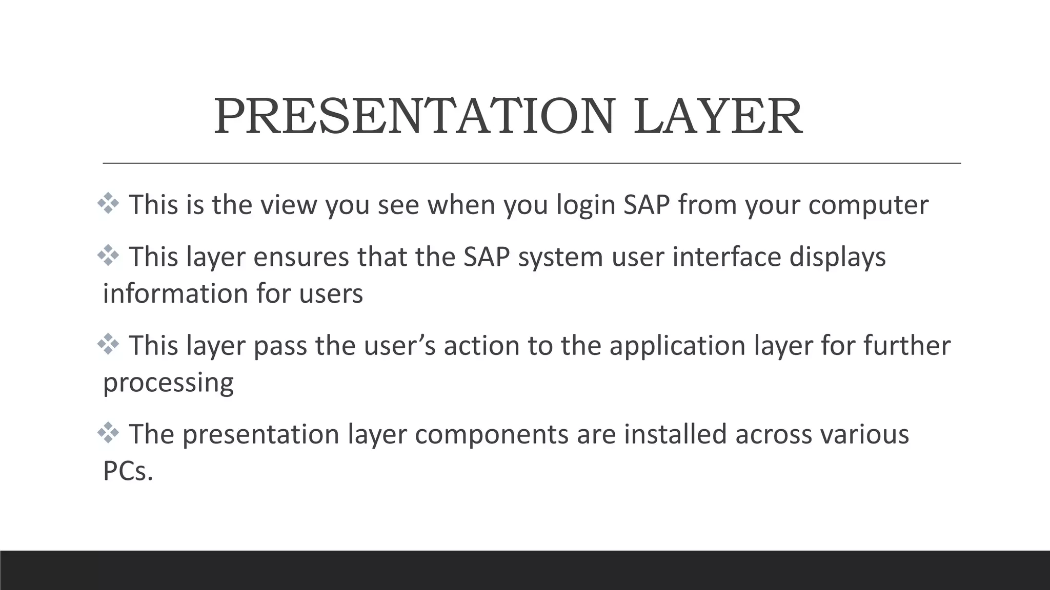 PRESENTATION LAYER
 This is the view you see when you login SAP from your computer
 This layer ensures that the SAP system user interface displays
information for users
 This layer pass the user’s action to the application layer for further
processing
 The presentation layer components are installed across various
PCs.
 