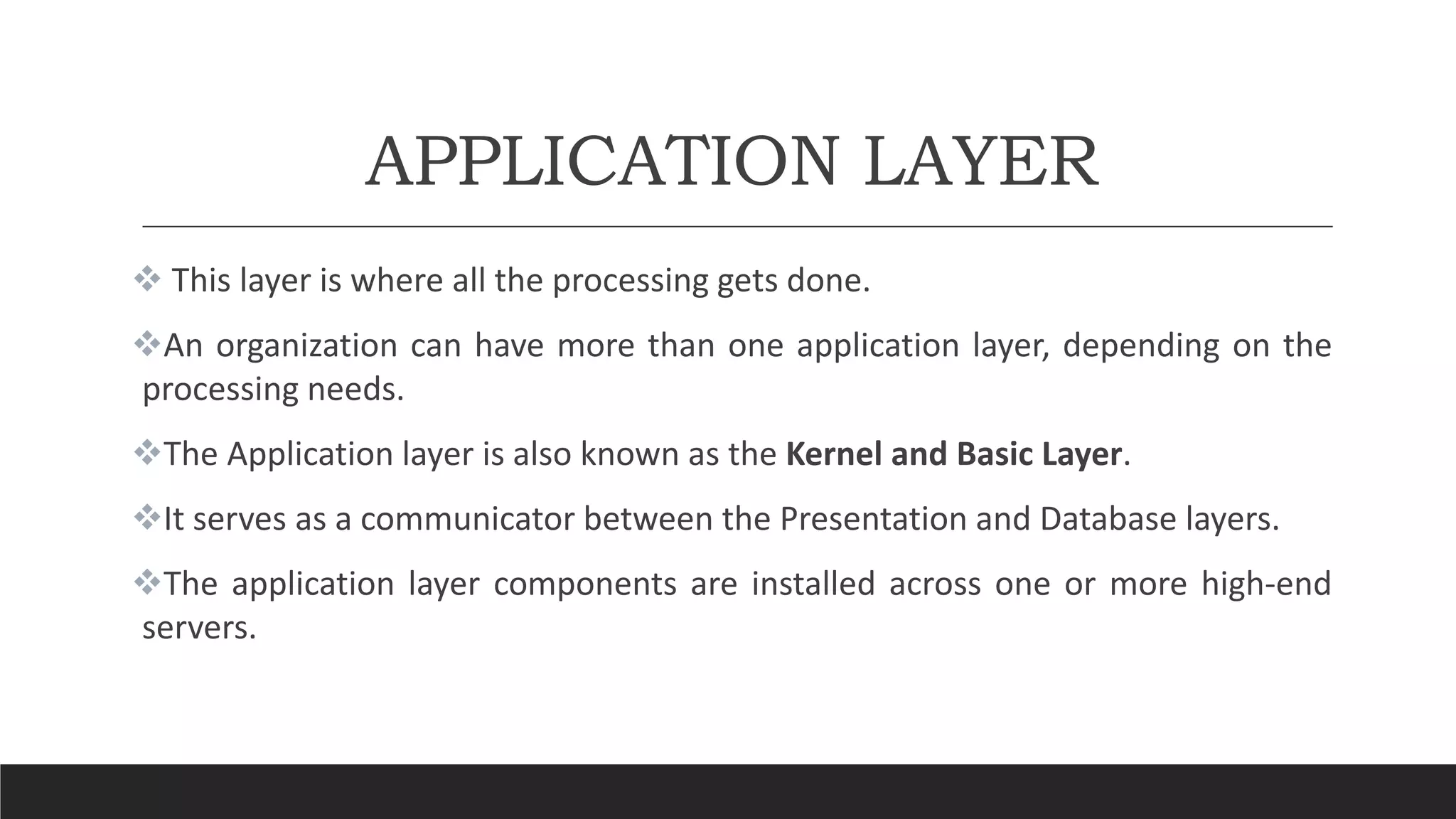 APPLICATION LAYER
 This layer is where all the processing gets done.
An organization can have more than one application layer, depending on the
processing needs.
The Application layer is also known as the Kernel and Basic Layer.
It serves as a communicator between the Presentation and Database layers.
The application layer components are installed across one or more high-end
servers.
 