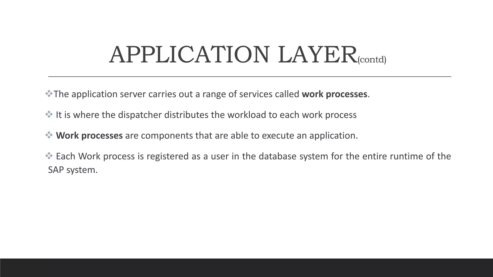 APPLICATION LAYER(contd)
The application server carries out a range of services called work processes.
 It is where the dispatcher distributes the workload to each work process
 Work processes are components that are able to execute an application.
 Each Work process is registered as a user in the database system for the entire runtime of the
SAP system.
 