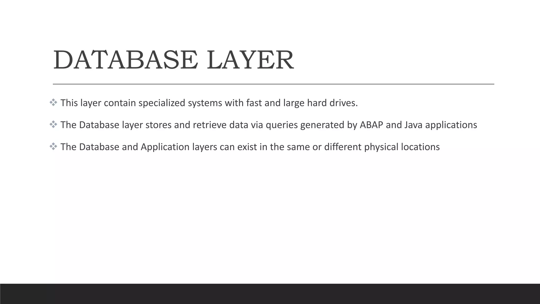 DATABASE LAYER
 This layer contain specialized systems with fast and large hard drives.
 The Database layer stores and retrieve data via queries generated by ABAP and Java applications
 The Database and Application layers can exist in the same or different physical locations
 