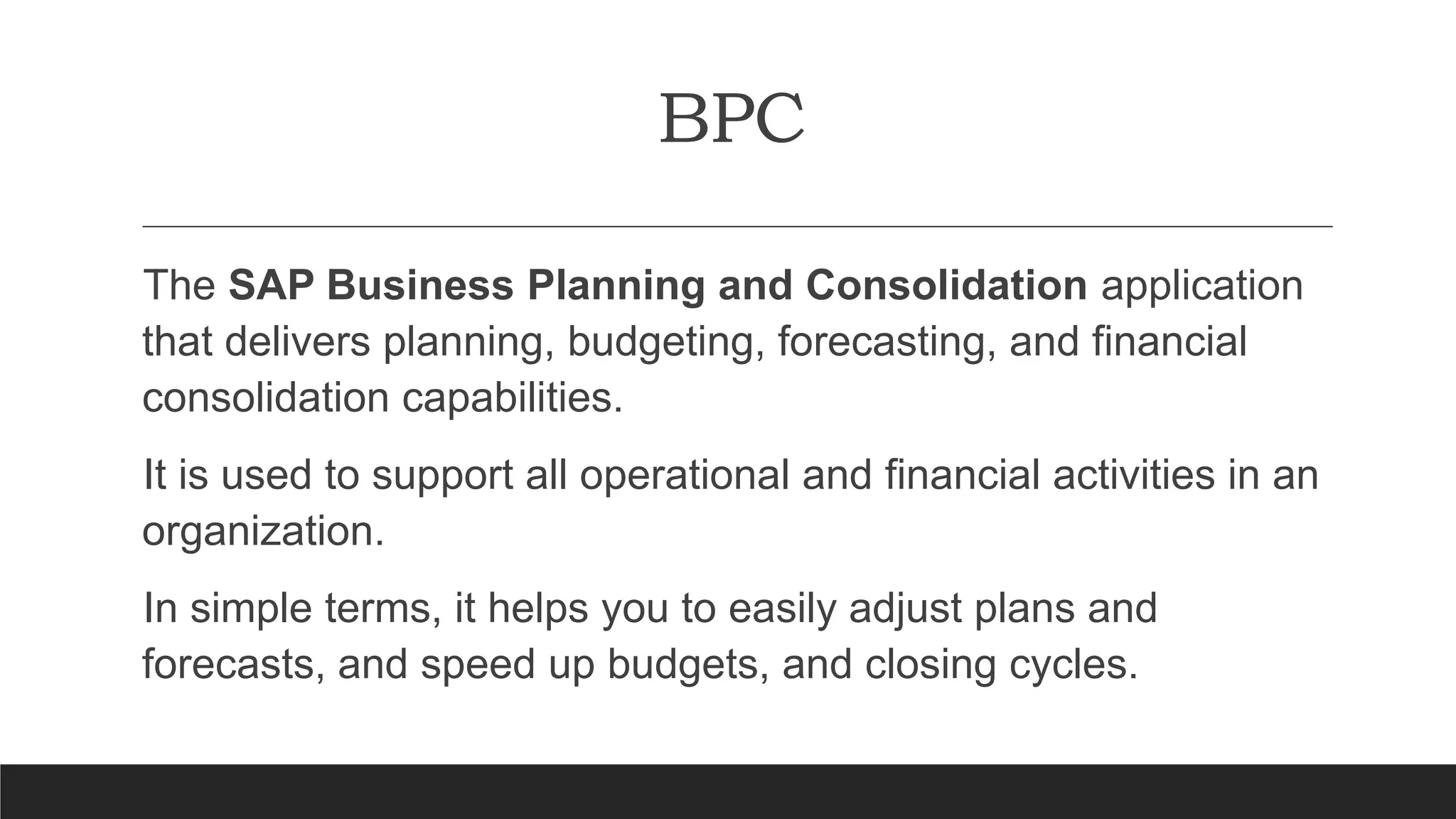 BPC
The SAP Business Planning and Consolidation application
that delivers planning, budgeting, forecasting, and financial
consolidation capabilities.
It is used to support all operational and financial activities in an
organization.
In simple terms, it helps you to easily adjust plans and
forecasts, and speed up budgets, and closing cycles.
 