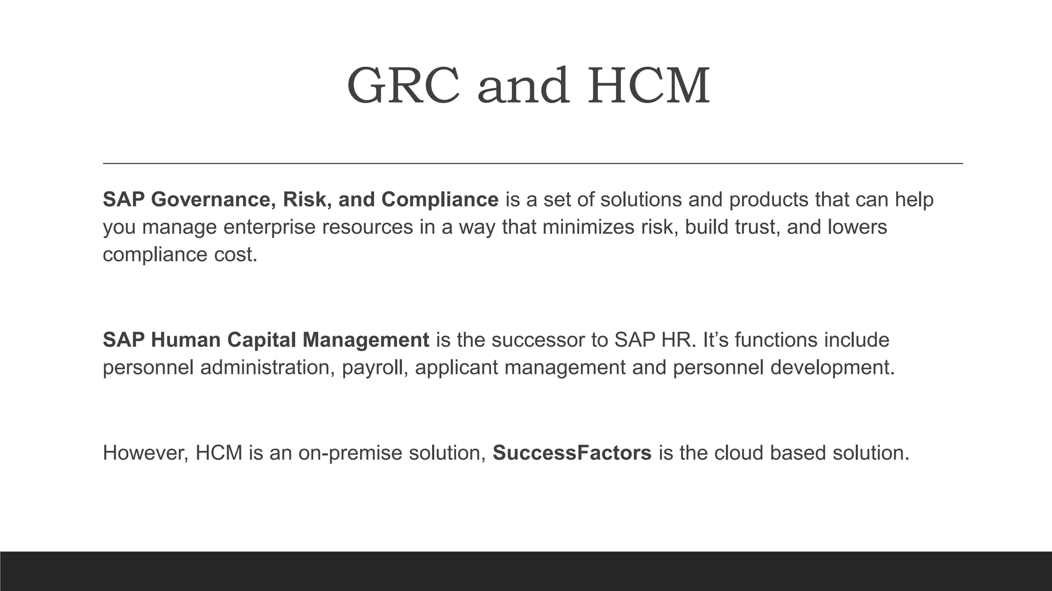 GRC and HCM
SAP Governance, Risk, and Compliance is a set of solutions and products that can help
you manage enterprise resources in a way that minimizes risk, build trust, and lowers
compliance cost.
SAP Human Capital Management is the successor to SAP HR. It’s functions include
personnel administration, payroll, applicant management and personnel development.
However, HCM is an on-premise solution, SuccessFactors is the cloud based solution.
 