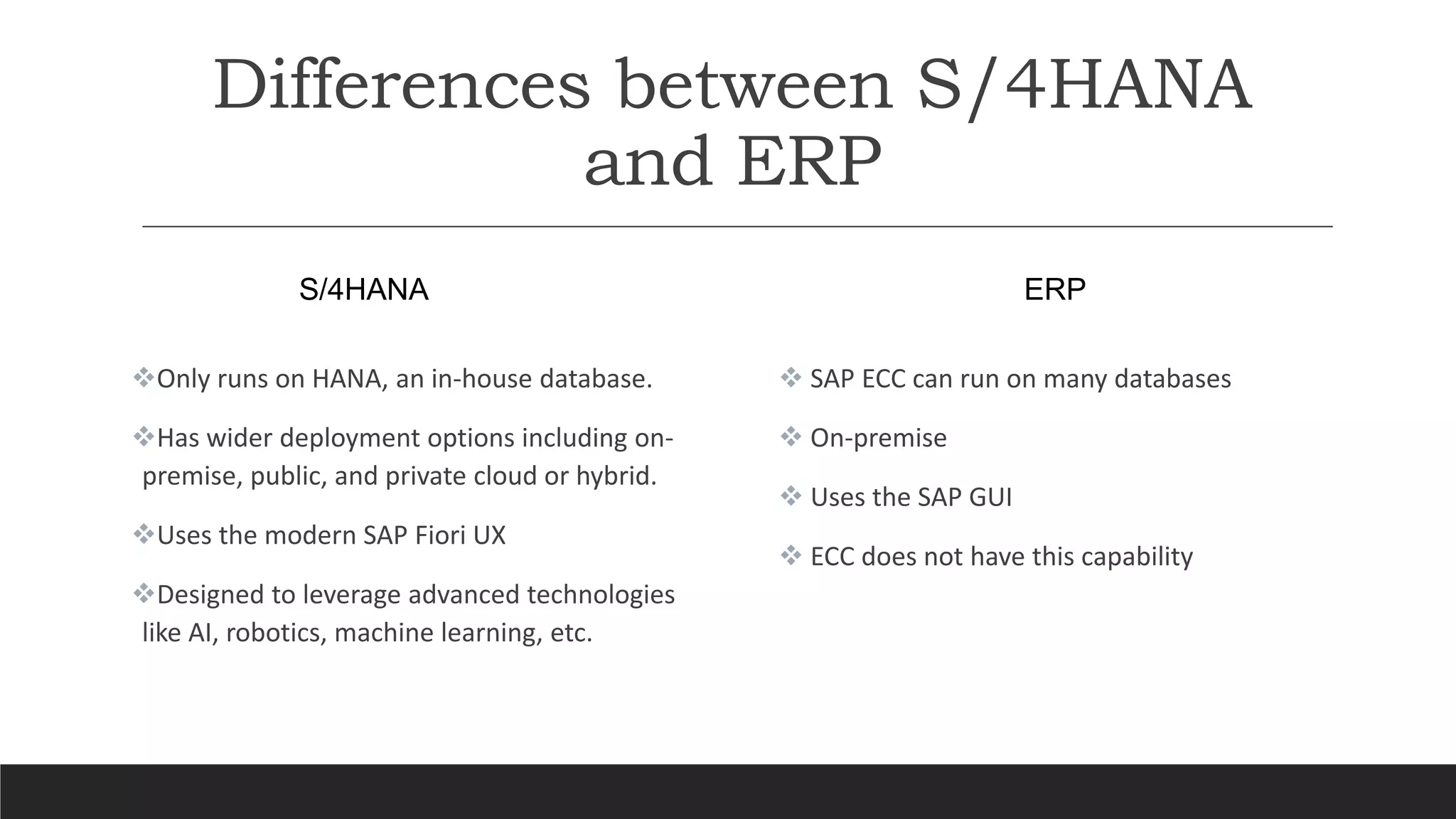 Differences between S/4HANA
and ERP
S/4HANA
Only runs on HANA, an in-house database.
Has wider deployment options including on-
premise, public, and private cloud or hybrid.
Uses the modern SAP Fiori UX
Designed to leverage advanced technologies
like AI, robotics, machine learning, etc.
ERP
 SAP ECC can run on many databases
 On-premise
 Uses the SAP GUI
 ECC does not have this capability
 