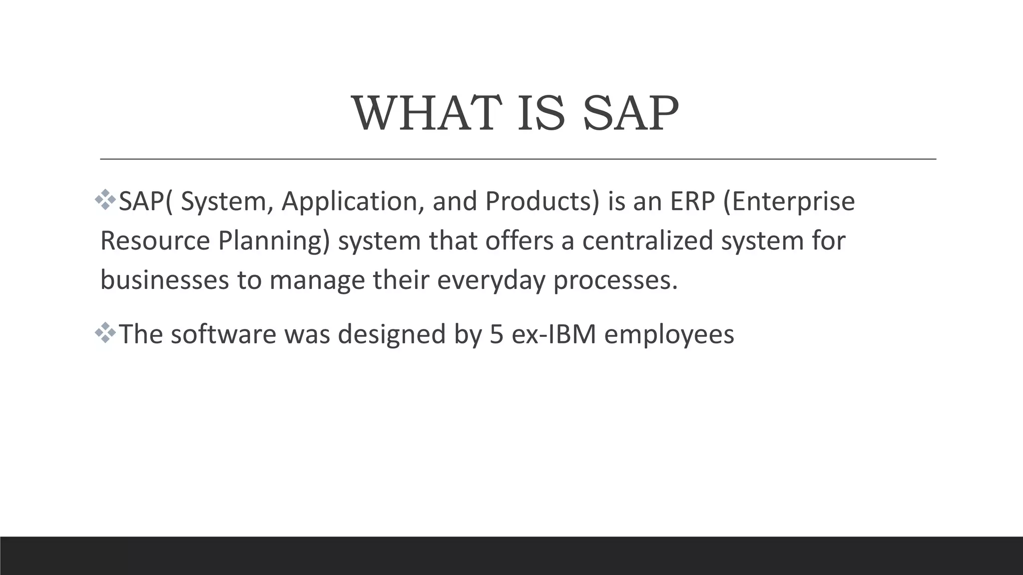 WHAT IS SAP
SAP( System, Application, and Products) is an ERP (Enterprise
Resource Planning) system that offers a centralized system for
businesses to manage their everyday processes.
The software was designed by 5 ex-IBM employees
 
