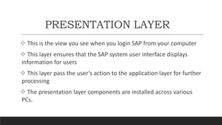 PRESENTATION LAYER
 This is the view you see when you login SAP from your computer
 This layer ensures that the SAP system user interface displays
information for users
 This layer pass the user’s action to the application layer for further
processing
 The presentation layer components are installed across various
PCs.
 