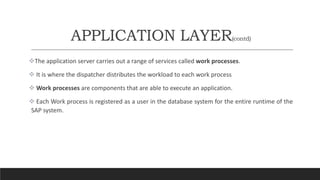 APPLICATION LAYER(contd)
The application server carries out a range of services called work processes.
 It is where the dispatcher distributes the workload to each work process
 Work processes are components that are able to execute an application.
 Each Work process is registered as a user in the database system for the entire runtime of the
SAP system.
 