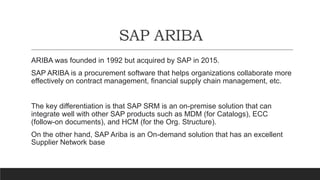 SAP ARIBA
ARIBA was founded in 1992 but acquired by SAP in 2015.
SAP ARIBA is a procurement software that helps organizations collaborate more
effectively on contract management, financial supply chain management, etc.
The key differentiation is that SAP SRM is an on-premise solution that can
integrate well with other SAP products such as MDM (for Catalogs), ECC
(follow-on documents), and HCM (for the Org. Structure).
On the other hand, SAP Ariba is an On-demand solution that has an excellent
Supplier Network base
 