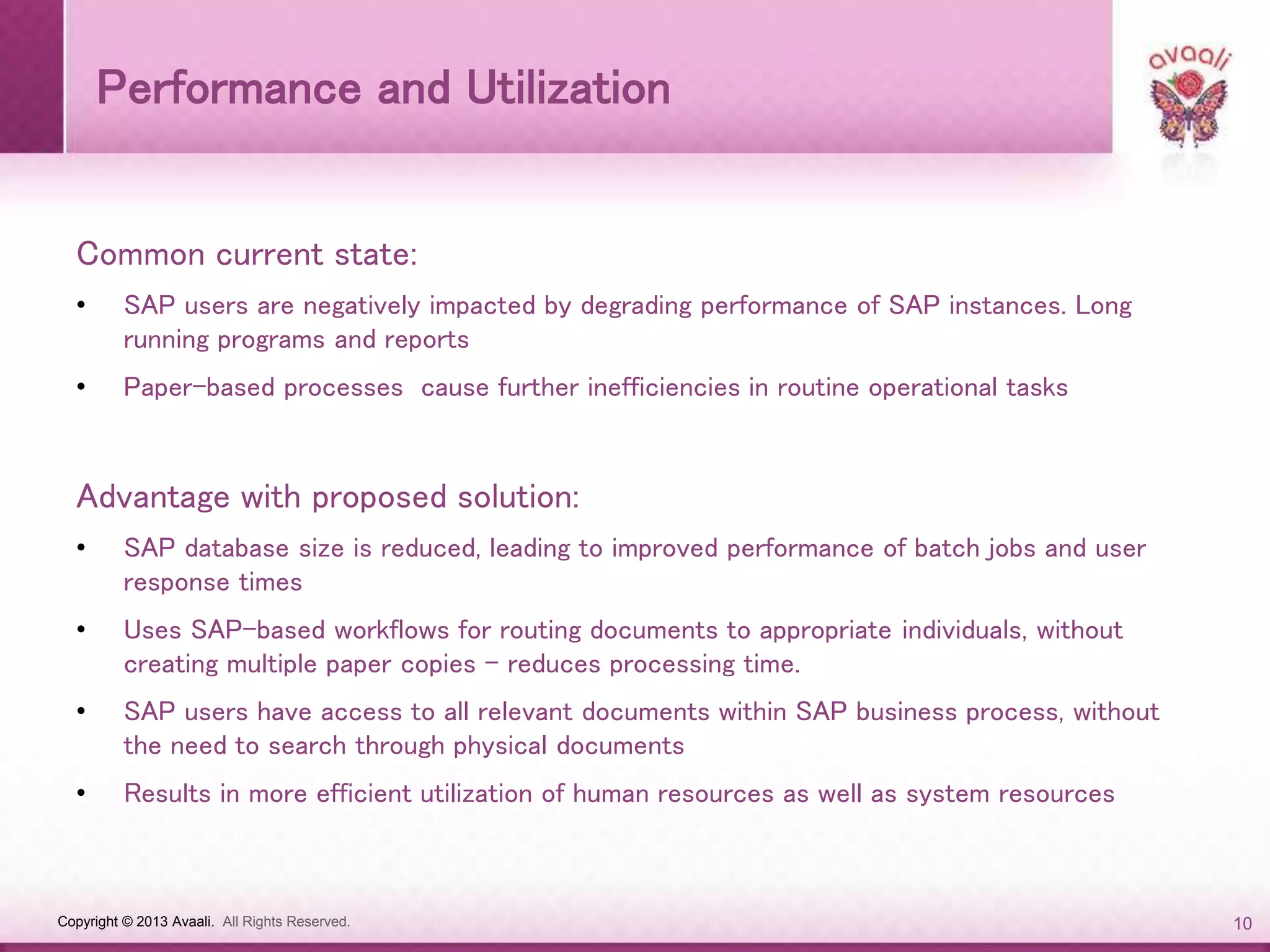 Copyright © 2013 Avaali. All Rights Reserved. 10
Performance and Utilization
Common current state:
• SAP users are negatively impacted by degrading performance of SAP instances. Long
running programs and reports
• Paper-based processes cause further inefficiencies in routine operational tasks
Advantage with proposed solution:
• SAP database size is reduced, leading to improved performance of batch jobs and user
response times
• Uses SAP-based workflows for routing documents to appropriate individuals, without
creating multiple paper copies - reduces processing time.
• SAP users have access to all relevant documents within SAP business process, without
the need to search through physical documents
• Results in more efficient utilization of human resources as well as system resources
 