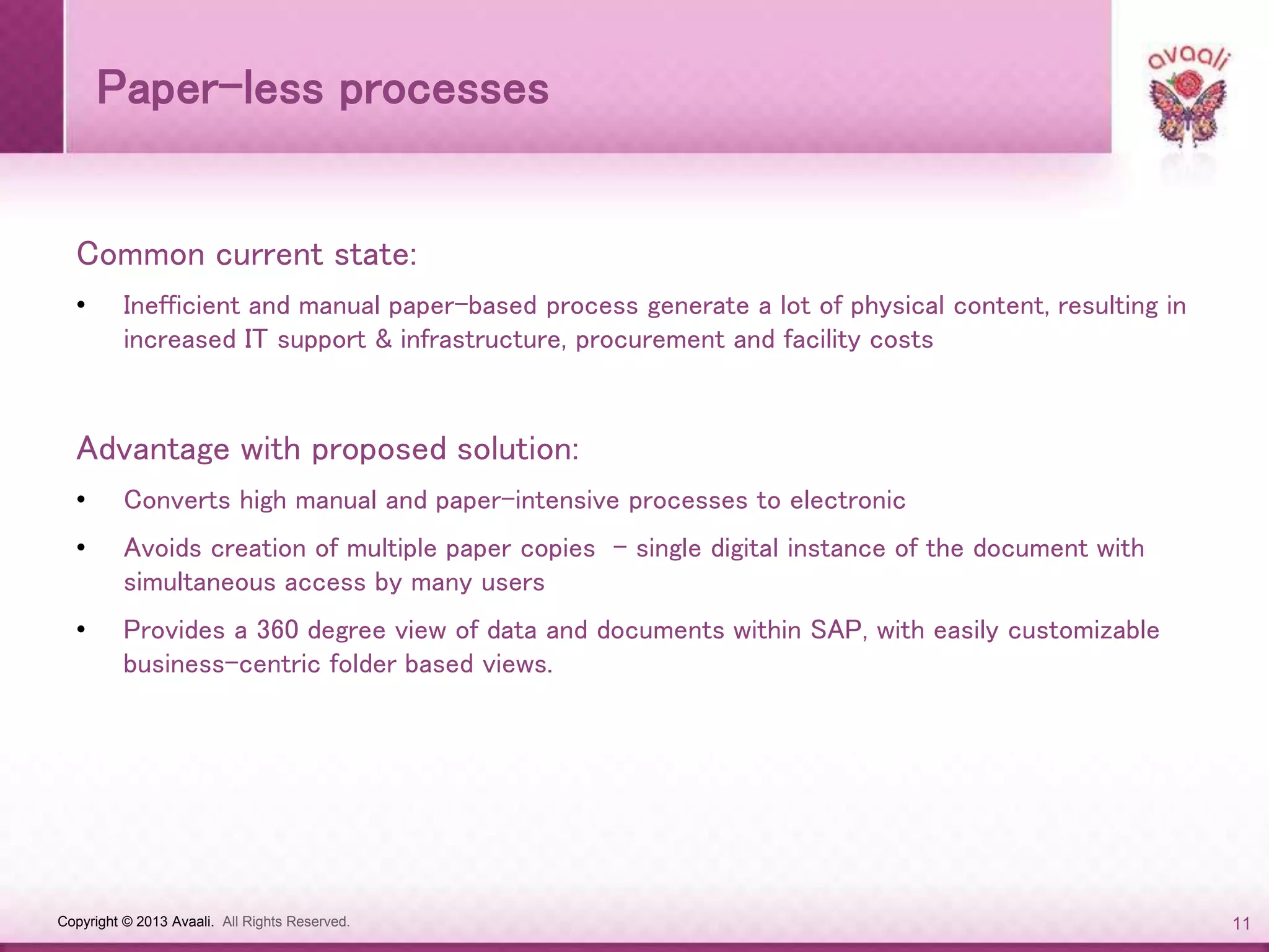 Copyright © 2013 Avaali. All Rights Reserved. 11
Paper-less processes
Common current state:
• Inefficient and manual paper-based process generate a lot of physical content, resulting in
increased IT support & infrastructure, procurement and facility costs
Advantage with proposed solution:
• Converts high manual and paper-intensive processes to electronic
• Avoids creation of multiple paper copies - single digital instance of the document with
simultaneous access by many users
• Provides a 360 degree view of data and documents within SAP, with easily customizable
business-centric folder based views.
 