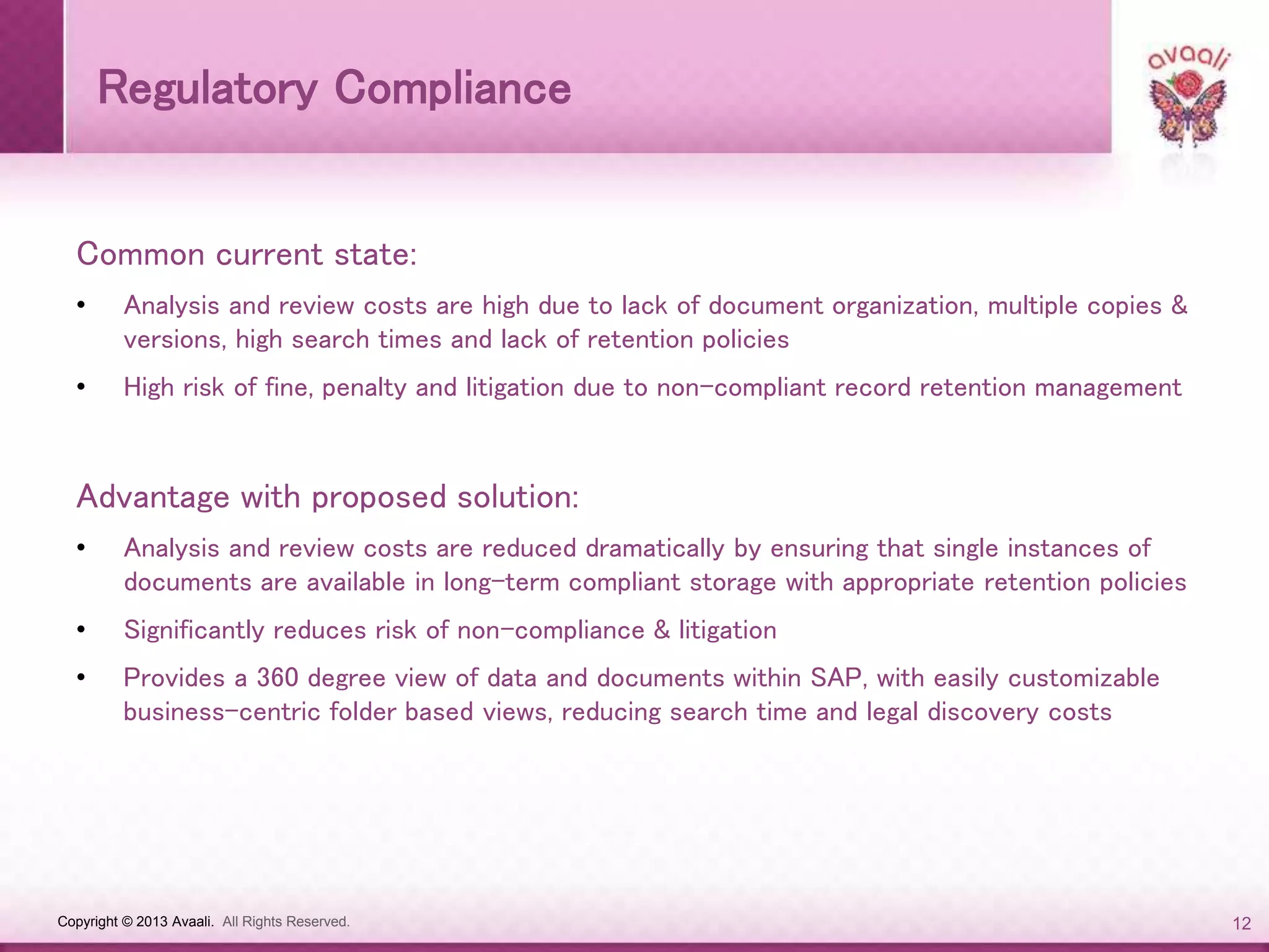 Copyright © 2013 Avaali. All Rights Reserved. 12
Regulatory Compliance
Common current state:
• Analysis and review costs are high due to lack of document organization, multiple copies &
versions, high search times and lack of retention policies
• High risk of fine, penalty and litigation due to non-compliant record retention management
Advantage with proposed solution:
• Analysis and review costs are reduced dramatically by ensuring that single instances of
documents are available in long-term compliant storage with appropriate retention policies
• Significantly reduces risk of non-compliance & litigation
• Provides a 360 degree view of data and documents within SAP, with easily customizable
business-centric folder based views, reducing search time and legal discovery costs
 