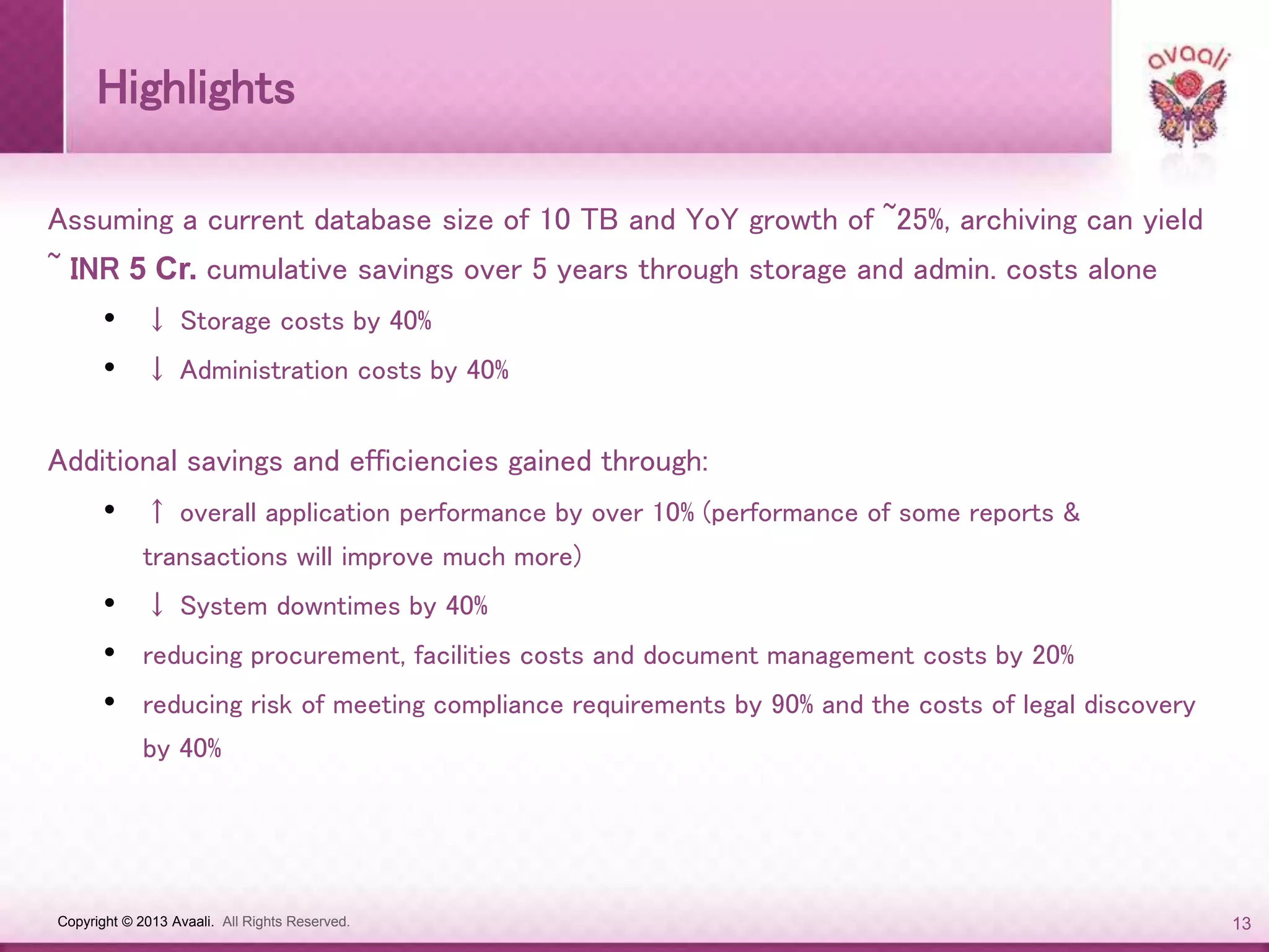 Copyright © 2013 Avaali. All Rights Reserved. 13
Highlights
Assuming a current database size of 10 TB and YoY growth of ~25%, archiving can yield
~ INR 5 Cr. cumulative savings over 5 years through storage and admin. costs alone
• ↓ Storage costs by 40%
• ↓ Administration costs by 40%
Additional savings and efficiencies gained through:
• ↑ overall application performance by over 10% (performance of some reports &
transactions will improve much more)
• ↓ System downtimes by 40%
• reducing procurement, facilities costs and document management costs by 20%
• reducing risk of meeting compliance requirements by 90% and the costs of legal discovery
by 40%
 