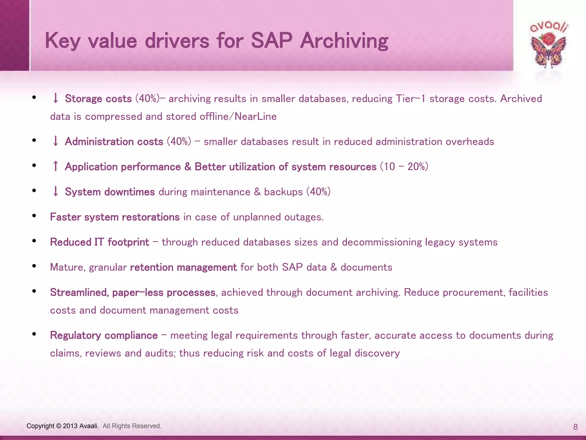 Copyright © 2013 Avaali. All Rights Reserved. 8
Key value drivers for SAP Archiving
• ↓ Storage costs (40%)– archiving results in smaller databases, reducing Tier-1 storage costs. Archived
data is compressed and stored offline/NearLine
• ↓ Administration costs (40%) – smaller databases result in reduced administration overheads
• ↑ Application performance & Better utilization of system resources (10 - 20%)
• ↓ System downtimes during maintenance & backups (40%)
• Faster system restorations in case of unplanned outages.
• Reduced IT footprint – through reduced databases sizes and decommissioning legacy systems
• Mature, granular retention management for both SAP data & documents
• Streamlined, paper-less processes, achieved through document archiving. Reduce procurement, facilities
costs and document management costs
• Regulatory compliance – meeting legal requirements through faster, accurate access to documents during
claims, reviews and audits; thus reducing risk and costs of legal discovery
 