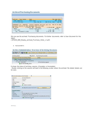 We can see the archived Purchasing documents. For further documents, refer to User document for this
object.
( SPEED_MM_Display_archived_Purchase_Order_v1.pdf)
8. MANAGEMENT:
It shows the status of archiving session. (Complete or Incomplete).
Double clicking on the session will lead to the following screen where the archived file related details can
be seen.
29170 Views
 
