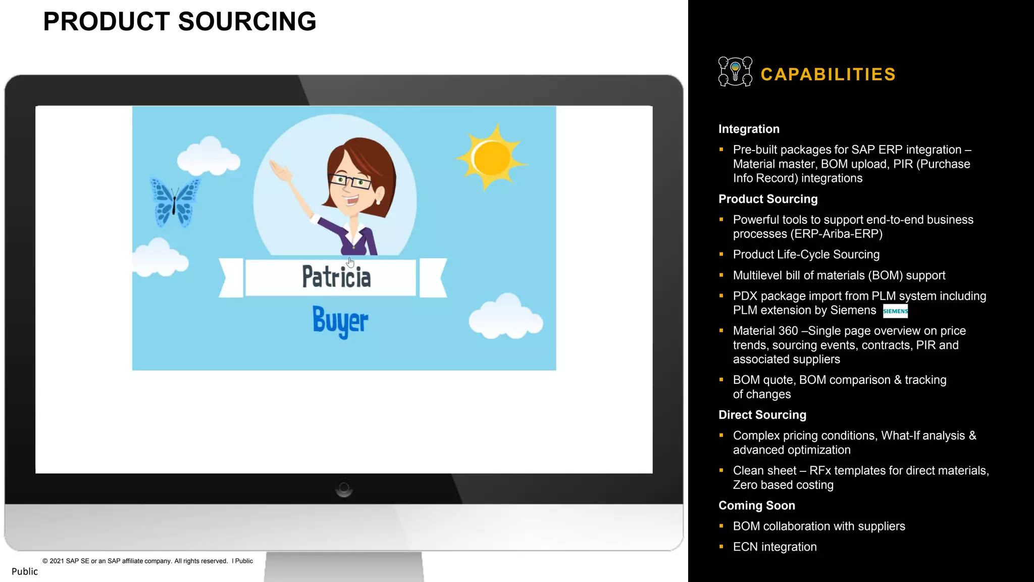18
© 2021 SAP SE or an SAP affiliate company. All rights reserved. ǀ Public
Public
Integration
▪ Pre-built packages for SAP ERP integration –
Material master, BOM upload, PIR (Purchase
Info Record) integrations
Product Sourcing
▪ Powerful tools to support end-to-end business
processes (ERP-Ariba-ERP)
▪ Product Life-Cycle Sourcing
▪ Multilevel bill of materials (BOM) support
▪ PDX package import from PLM system including
PLM extension by Siemens
▪ Material 360 –Single page overview on price
trends, sourcing events, contracts, PIR and
associated suppliers
▪ BOM quote, BOM comparison & tracking
of changes
Direct Sourcing
▪ Complex pricing conditions, What-If analysis &
advanced optimization
▪ Clean sheet – RFx templates for direct materials,
Zero based costing
Coming Soon
▪ BOM collaboration with suppliers
▪ ECN integration
CAPABILITIES
PRODUCT SOURCING
 
