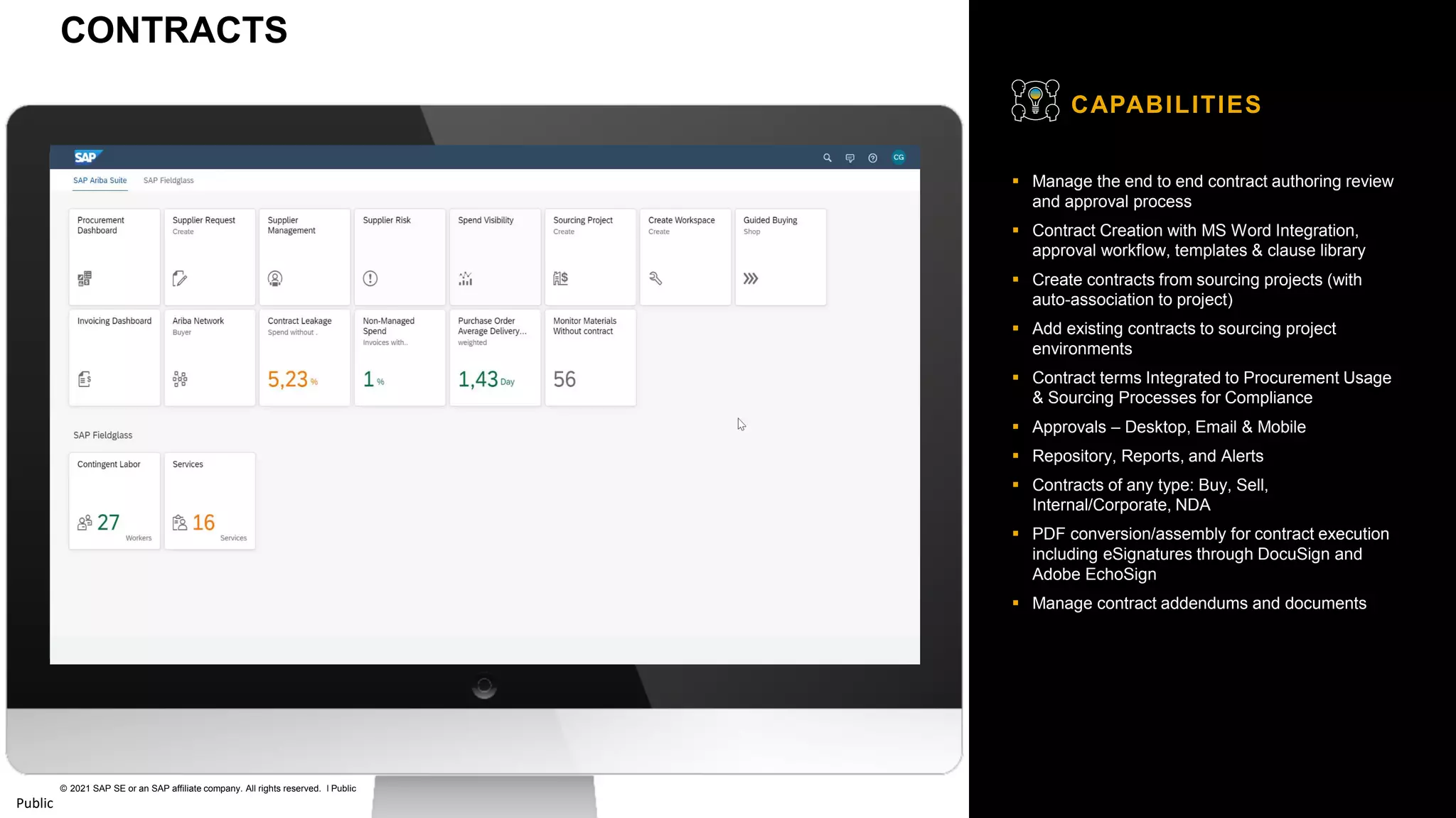 23
© 2021 SAP SE or an SAP affiliate company. All rights reserved. ǀ Public
Public
▪ Manage the end to end contract authoring review
and approval process
▪ Contract Creation with MS Word Integration,
approval workflow, templates & clause library
▪ Create contracts from sourcing projects (with
auto-association to project)
▪ Add existing contracts to sourcing project
environments
▪ Contract terms Integrated to Procurement Usage
& Sourcing Processes for Compliance
▪ Approvals – Desktop, Email & Mobile
▪ Repository, Reports, and Alerts
▪ Contracts of any type: Buy, Sell,
Internal/Corporate, NDA
▪ PDF conversion/assembly for contract execution
including eSignatures through DocuSign and
Adobe EchoSign
▪ Manage contract addendums and documents
CAPABILITIES
CONTRACTS
 