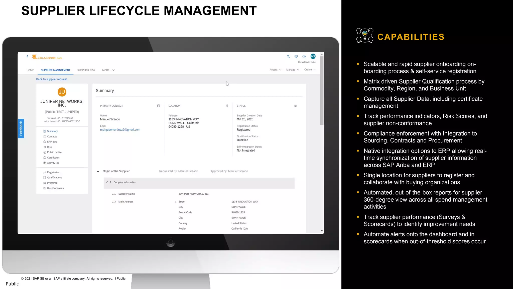 26
© 2021 SAP SE or an SAP affiliate company. All rights reserved. ǀ Public
Public
▪ Scalable and rapid supplier onboarding on-
boarding process & self-service registration
▪ Matrix driven Supplier Qualification process by
Commodity, Region, and Business Unit
▪ Capture all Supplier Data, including certificate
management
▪ Track performance indicators, Risk Scores, and
supplier non-conformance
▪ Compliance enforcement with Integration to
Sourcing, Contracts and Procurement
▪ Native integration options to ERP allowing real-
time synchronization of supplier information
across SAP Ariba and ERP
▪ Single location for suppliers to register and
collaborate with buying organizations
▪ Automated, out-of-the-box reports for supplier
360-degree view across all spend management
activities
▪ Track supplier performance (Surveys &
Scorecards) to identify improvement needs
▪ Automate alerts onto the dashboard and in
scorecards when out-of-threshold scores occur
CAPABILITIES
SUPPLIER LIFECYCLE MANAGEMENT
 