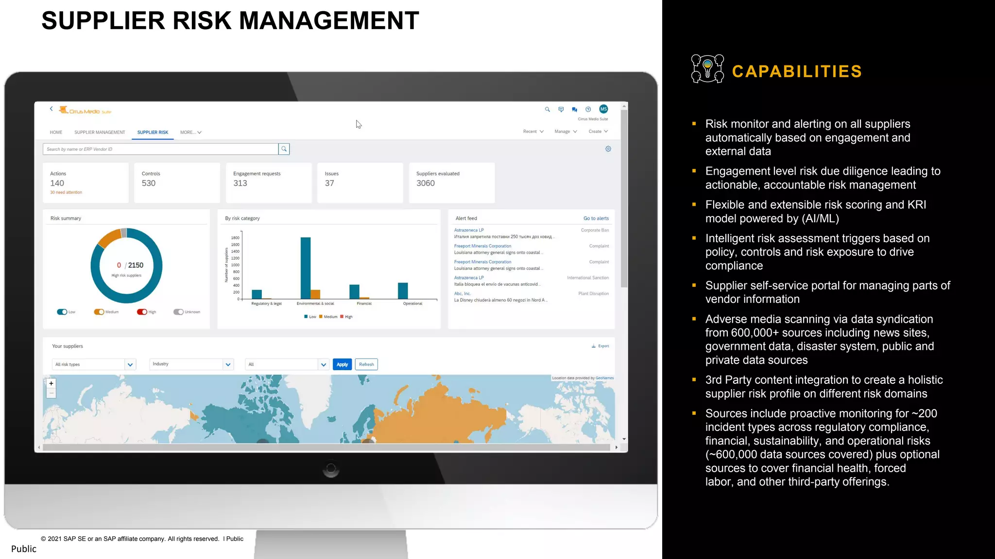 28
© 2021 SAP SE or an SAP affiliate company. All rights reserved. ǀ Public
Public
▪ Risk monitor and alerting on all suppliers
automatically based on engagement and
external data
▪ Engagement level risk due diligence leading to
actionable, accountable risk management
▪ Flexible and extensible risk scoring and KRI
model powered by (AI/ML)
▪ Intelligent risk assessment triggers based on
policy, controls and risk exposure to drive
compliance
▪ Supplier self-service portal for managing parts of
vendor information
▪ Adverse media scanning via data syndication
from 600,000+ sources including news sites,
government data, disaster system, public and
private data sources
▪ 3rd Party content integration to create a holistic
supplier risk profile on different risk domains
▪ Sources include proactive monitoring for ~200
incident types across regulatory compliance,
financial, sustainability, and operational risks
(~600,000 data sources covered) plus optional
sources to cover financial health, forced
labor, and other third-party offerings.
CAPABILITIES
SUPPLIER RISK MANAGEMENT
 