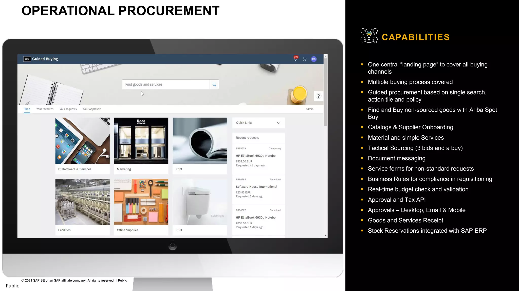 31
© 2021 SAP SE or an SAP affiliate company. All rights reserved. ǀ Public
Public
▪ One central “landing page” to cover all buying
channels
▪ Multiple buying process covered
▪ Guided procurement based on single search,
action tile and policy
▪ Find and Buy non-sourced goods with Ariba Spot
Buy
▪ Catalogs & Supplier Onboarding
▪ Material and simple Services
▪ Tactical Sourcing (3 bids and a buy)
▪ Document messaging
▪ Service forms for non-standard requests
▪ Business Rules for compliance in requisitioning
▪ Real-time budget check and validation
▪ Approval and Tax API
▪ Approvals – Desktop, Email & Mobile
▪ Goods and Services Receipt
▪ Stock Reservations integrated with SAP ERP
CAPABILITIES
OPERATIONAL PROCUREMENT
 